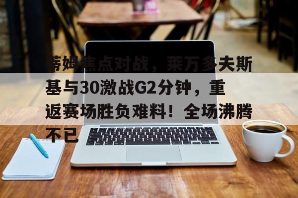 开云体育-蒂姆焦点对战，莱万多夫斯基与30激战G2分钟，重返赛场胜负难料！全场沸腾不已的简单介绍-开云体育